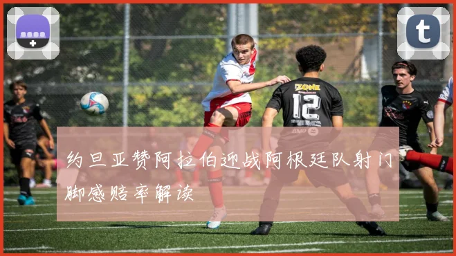 约旦亚赞阿拉伯迎战阿根廷队射门脚感赔率解读
