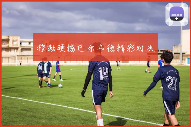 穆勒硬撼巴尔韦德精彩对决
