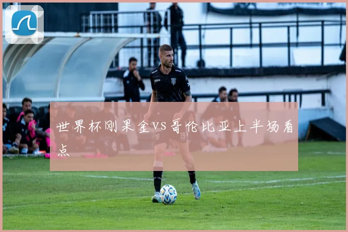 世界杯刚果金vs哥伦比亚上半场看点