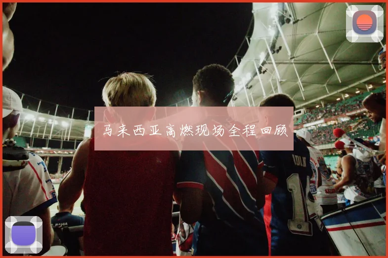 马来西亚高燃现场全程回顾