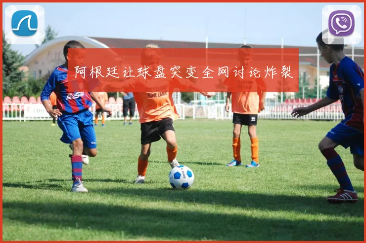 阿根廷让球盘突变全网讨论炸裂