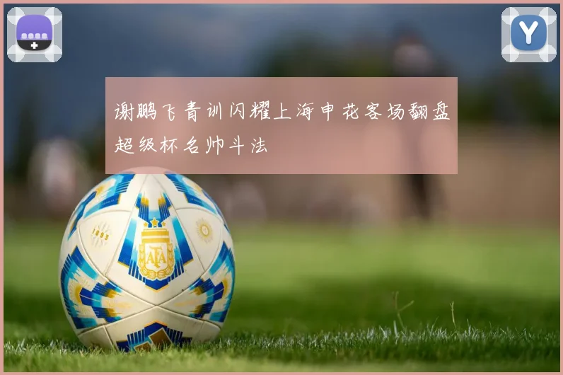 谢鹏飞青训闪耀上海申花客场翻盘超级杯名帅斗法