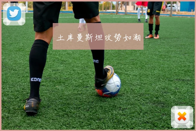土库曼斯坦攻势如潮