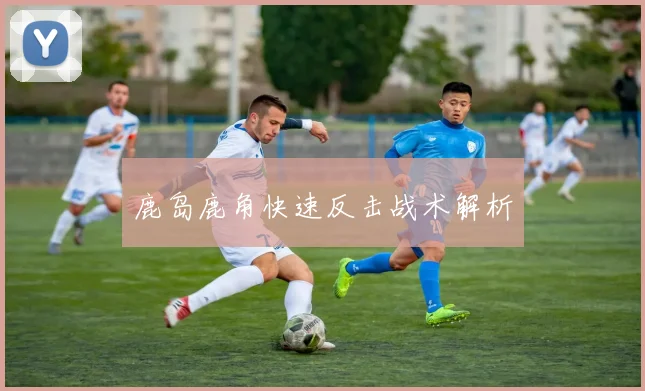 鹿岛鹿角快速反击战术解析