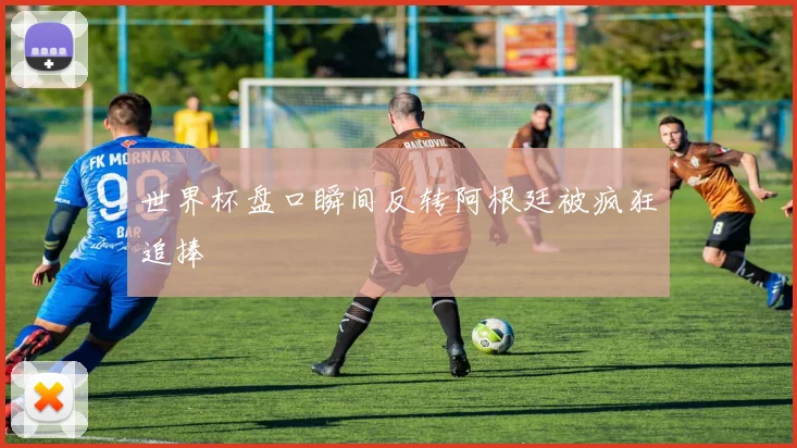 世界杯盘口瞬间反转阿根廷被疯狂追捧