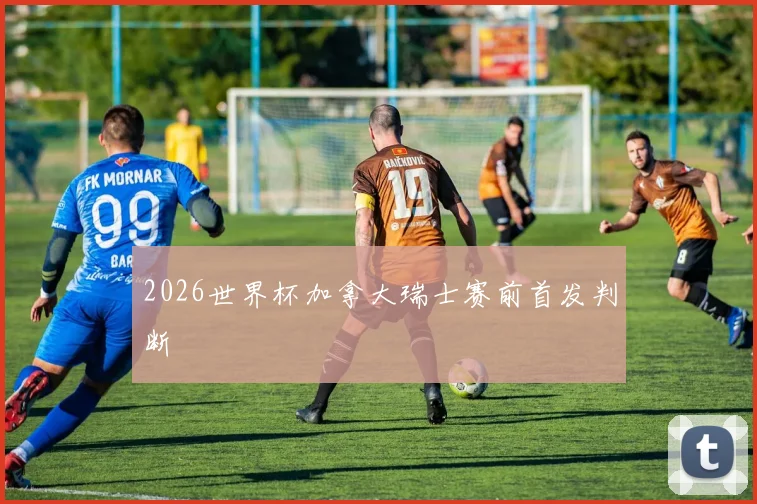 2026世界杯加拿大瑞士赛前首发判断