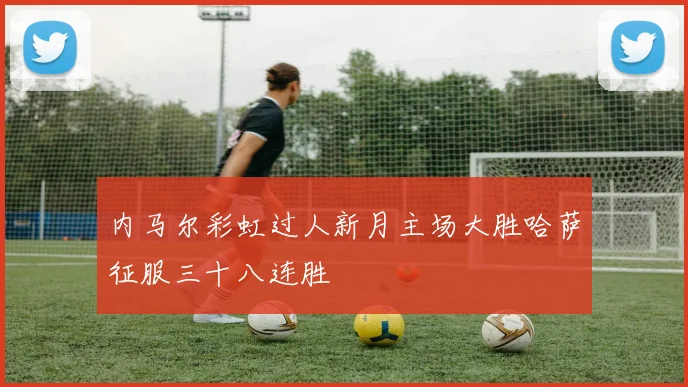 内马尔彩虹过人新月主场大胜哈萨征服三十八连胜