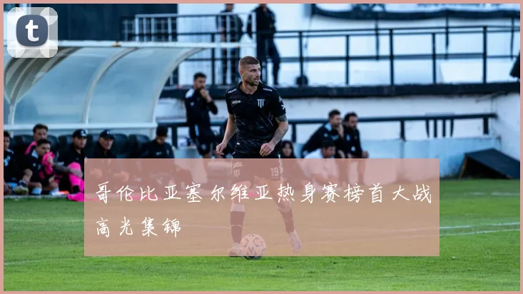 哥伦比亚塞尔维亚热身赛榜首大战高光集锦