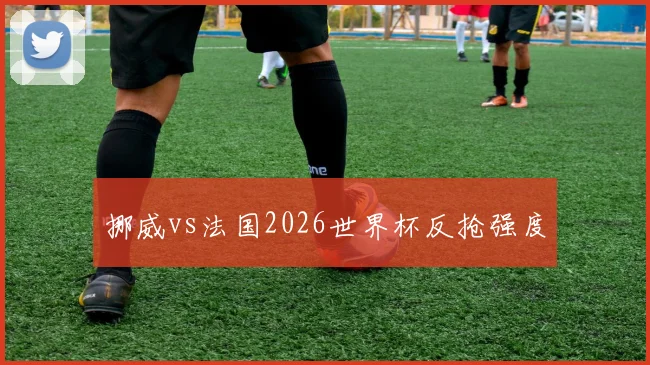挪威vs法国2026世界杯反抢强度