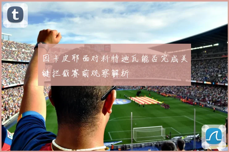因卡皮耶面对科特迪瓦能否完成关键拦截赛前观察解析