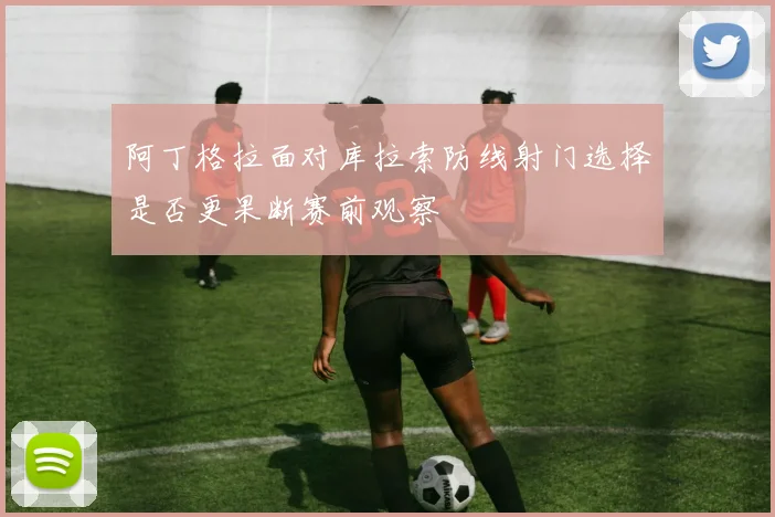 阿丁格拉面对库拉索防线射门选择是否更果断赛前观察