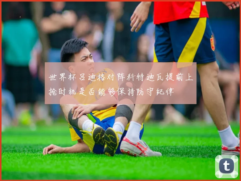 世界杯吕迪格对阵科特迪瓦提前上抢时机是否能够保持防守纪律