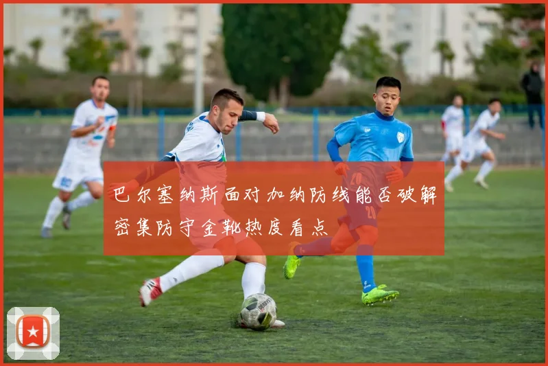 巴尔塞纳斯面对加纳防线能否破解密集防守金靴热度看点