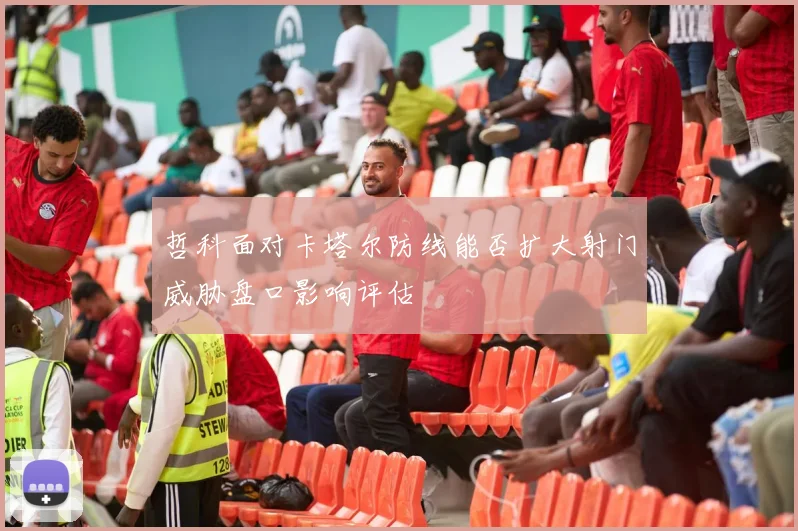 哲科面对卡塔尔防线能否扩大射门威胁盘口影响评估