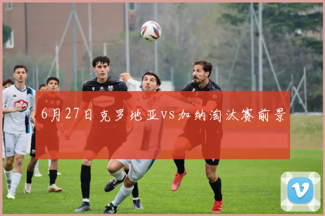 6月27日克罗地亚vs加纳淘汰赛前景