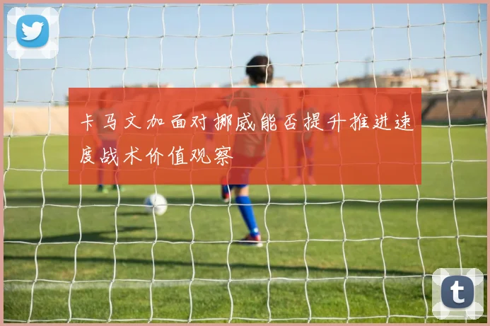 卡马文加面对挪威能否提升推进速度战术价值观察