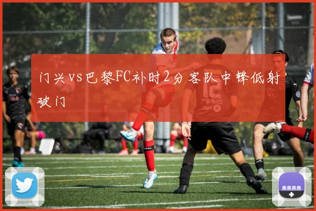 门兴vs巴黎FC补时2分客队中锋低射破门