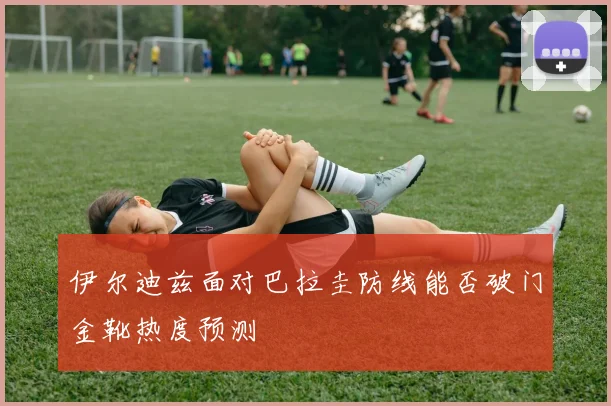 伊尔迪兹面对巴拉圭防线能否破门金靴热度预测