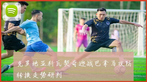 克罗地亚科瓦契奇迎战巴拿马攻防转换走势研判