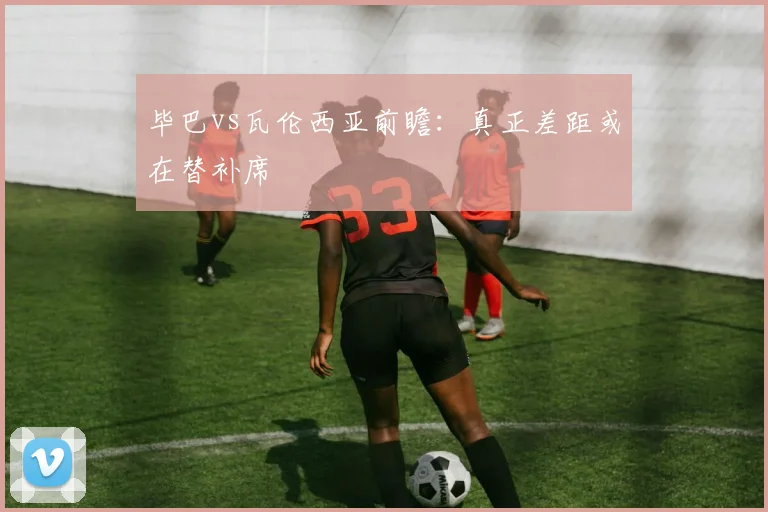 毕巴vs瓦伦西亚前瞻：真正差距或在替补席