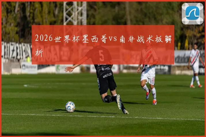 2026世界杯墨西哥vs南非战术板解析