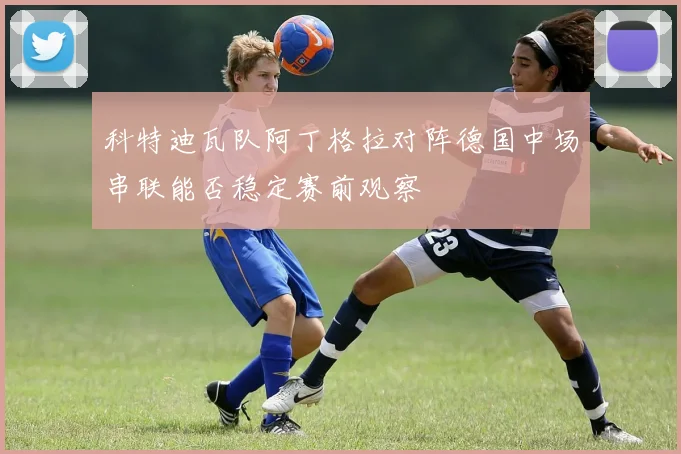 科特迪瓦队阿丁格拉对阵德国中场串联能否稳定赛前观察