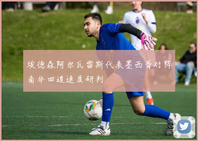 埃德森阿尔瓦雷斯代表墨西哥对阵南非回追速度研判