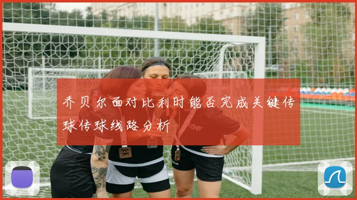 乔贝尔面对比利时能否完成关键传球传球线路分析