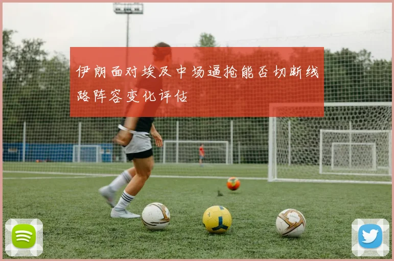 伊朗面对埃及中场逼抢能否切断线路阵容变化评估