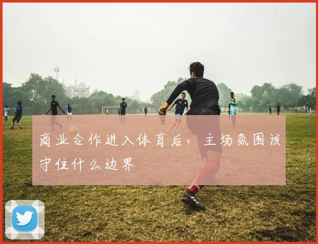 商业合作进入体育后，主场氛围该守住什么边界