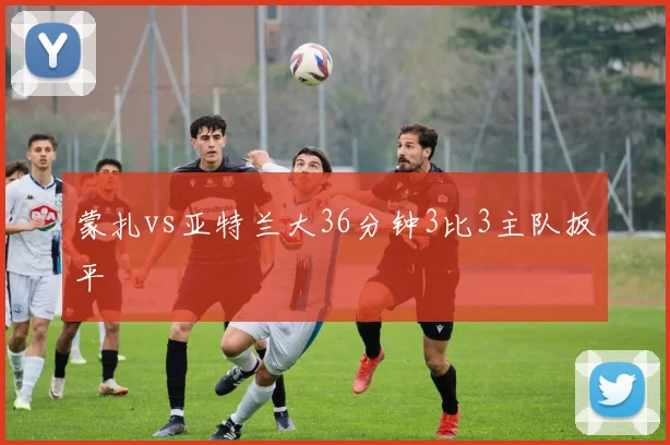 蒙扎vs亚特兰大36分钟3比3主队扳平