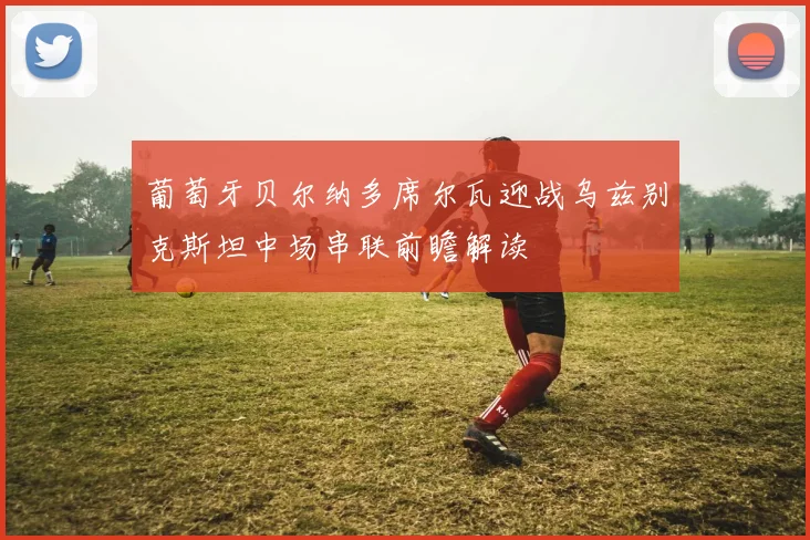 葡萄牙贝尔纳多席尔瓦迎战乌兹别克斯坦中场串联前瞻解读