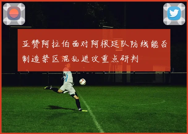 亚赞阿拉伯面对阿根廷队防线能否制造禁区混乱进攻重点研判